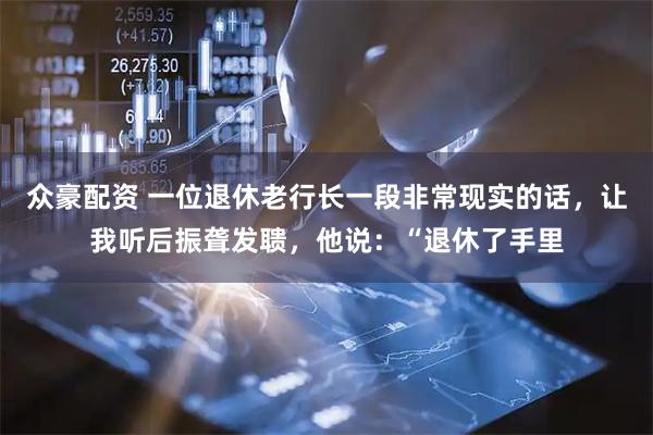众豪配资 一位退休老行长一段非常现实的话，让我听后振聋发聩，他说：“退休了手里