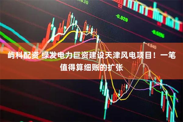 屿科配资 绿发电力巨资建设天津风电项目！一笔值得算细账的扩张