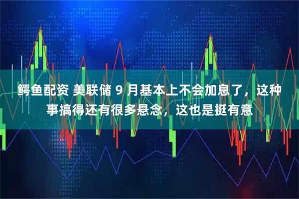 鳄鱼配资 美联储 9 月基本上不会加息了，这种事搞得还有很多悬念，这也是挺有意