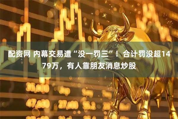 配资网 内幕交易遭“没一罚三”！合计罚没超1479万，有人靠朋友消息炒股