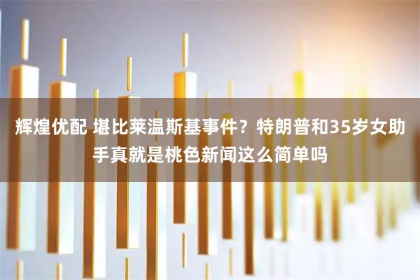 辉煌优配 堪比莱温斯基事件？特朗普和35岁女助手真就是桃色新闻这么简单吗