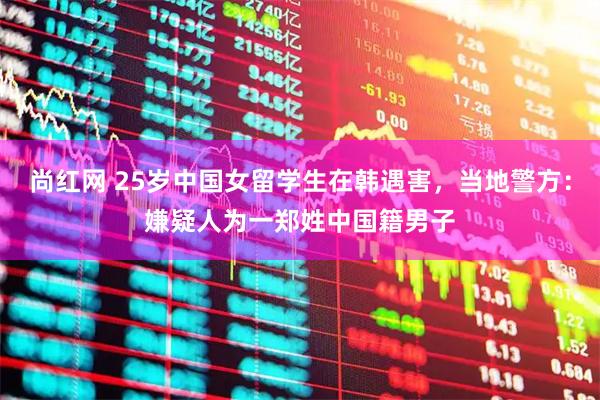 尚红网 25岁中国女留学生在韩遇害，当地警方：嫌疑人为一郑姓中国籍男子