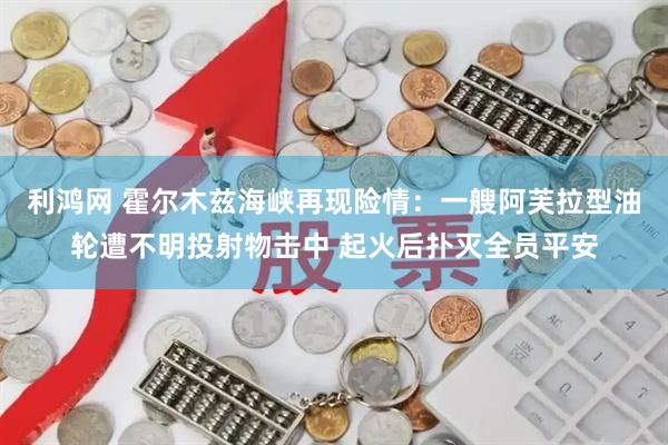 利鸿网 霍尔木兹海峡再现险情:一艘阿芙拉型油轮遭不明投射物击中 起火后扑灭全员平安