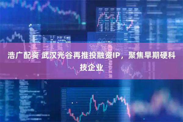 浩广配资 武汉光谷再推投融资IP，聚焦早期硬科技企业