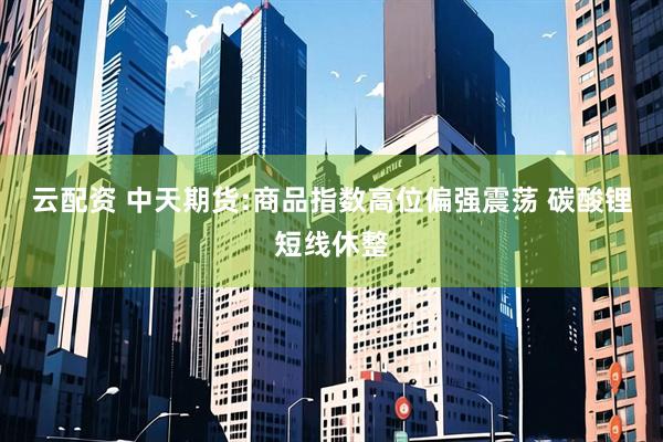 云配资 中天期货:商品指数高位偏强震荡 碳酸锂短线休整
